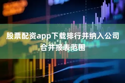 股票配资app下载排行并纳入公司合并报表范围