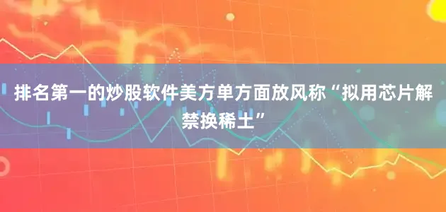 排名第一的炒股软件美方单方面放风称“拟用芯片解禁换稀土”