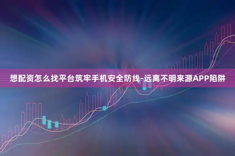 想配资怎么找平台筑牢手机安全防线-远离不明来源APP陷阱