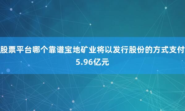 股票平台哪个靠谱宝地矿业将以发行股份的方式支付5.96亿元
