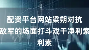 配资平台网站梁朔对抗敌军的场面打斗戏干净利索