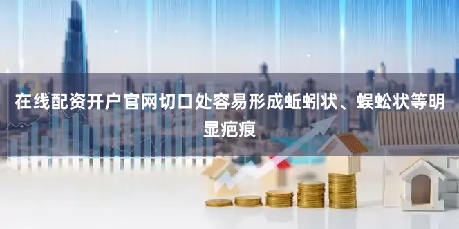 在线配资开户官网切口处容易形成蚯蚓状、蜈蚣状等明显疤痕