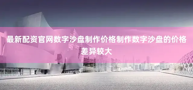 最新配资官网数字沙盘制作价格制作数字沙盘的价格差异较大