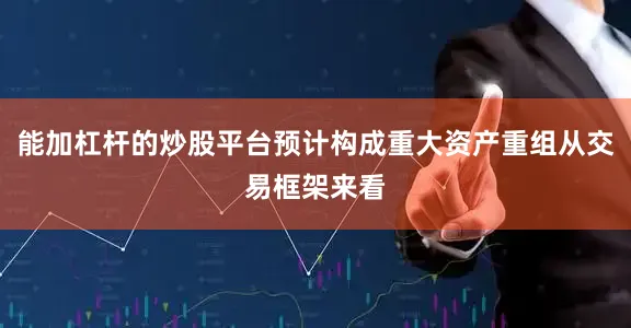 能加杠杆的炒股平台预计构成重大资产重组从交易框架来看