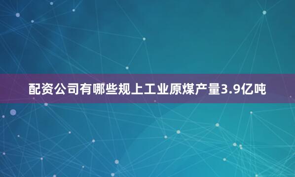 配资公司有哪些规上工业原煤产量3.9亿吨