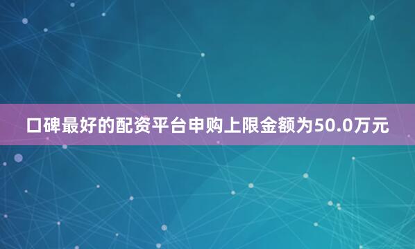 口碑最好的配资平台申购上限金额为50.0万元