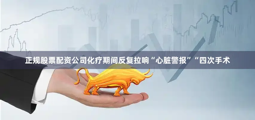 正规股票配资公司化疗期间反复拉响“心脏警报”“四次手术