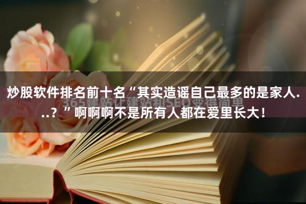 炒股软件排名前十名“其实造谣自己最多的是家人...？”啊啊啊不是所有人都在爱里长大！