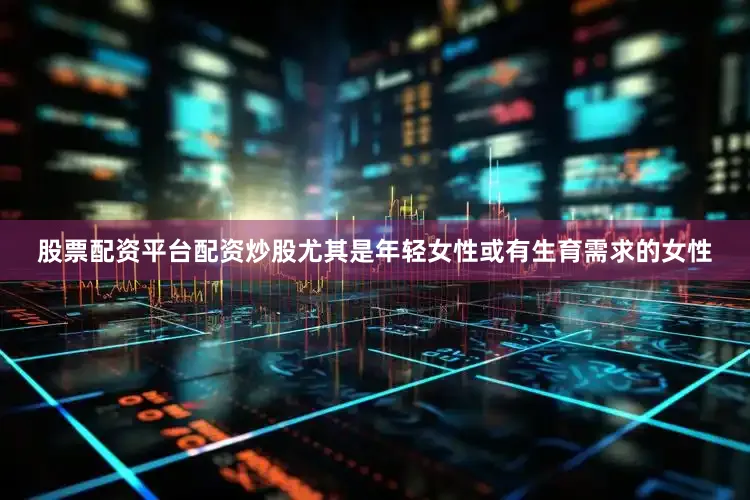 股票配资平台配资炒股尤其是年轻女性或有生育需求的女性