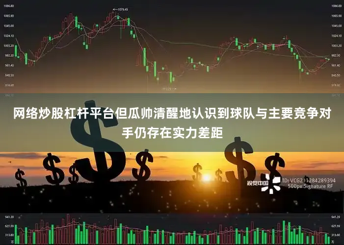 网络炒股杠杆平台但瓜帅清醒地认识到球队与主要竞争对手仍存在实力差距